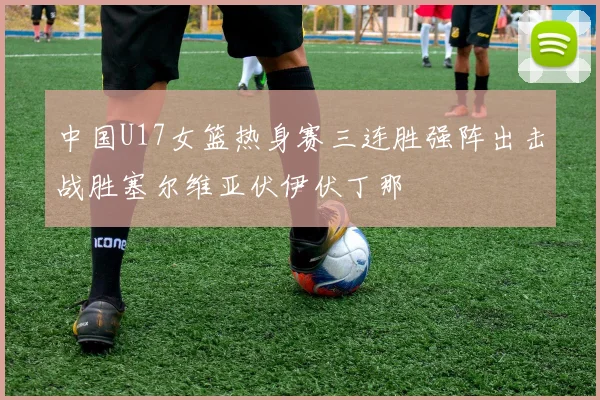 中国U17女篮热身赛三连胜强阵出击战胜塞尔维亚伏伊伏丁那