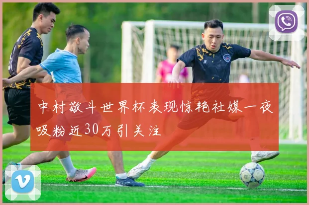 中村敬斗世界杯表现惊艳社媒一夜吸粉近30万引关注