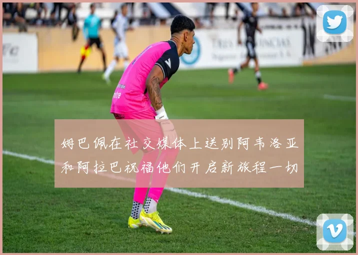 姆巴佩在社交媒体上送别阿韦洛亚和阿拉巴祝福他们开启新旅程一切顺利