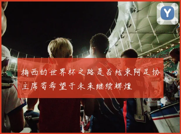 梅西的世界杯之路是否结束阿足协主席寄希望于未来继续辉煌
