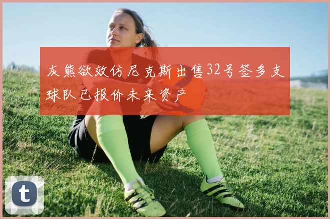 灰熊欲效仿尼克斯出售32号签多支球队已报价未来资产