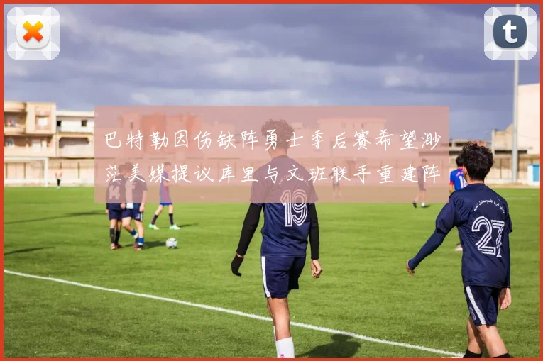 巴特勒因伤缺阵勇士季后赛希望渺茫美媒提议库里与文班联手重建阵容