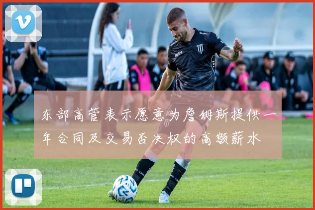 东部高管表示愿意为詹姆斯提供一年合同及交易否决权的高额薪水