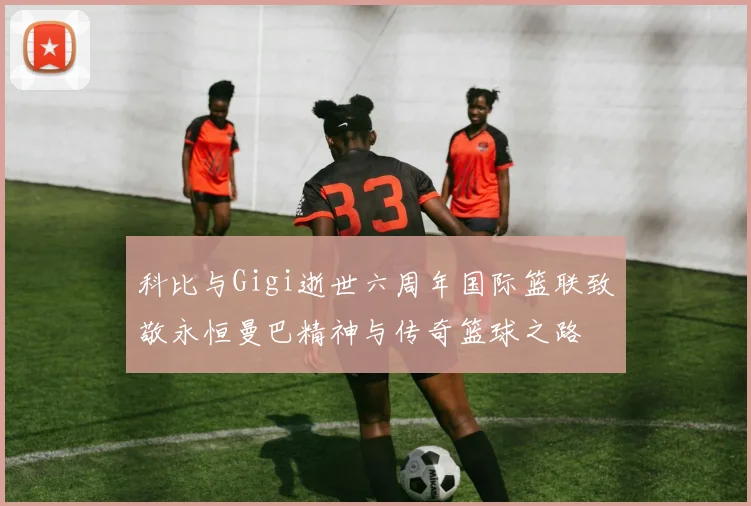 科比与Gigi逝世六周年国际篮联致敬永恒曼巴精神与传奇篮球之路