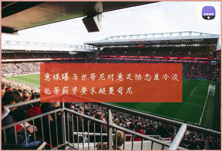 意媒曝马尔蒂尼对意足协态度冷淡孔蒂薪资要求超曼奇尼