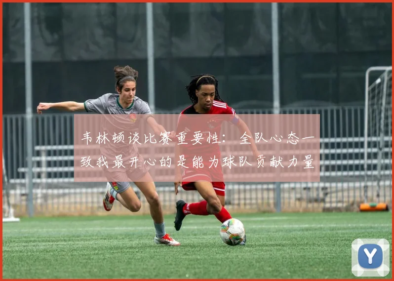 韦林顿谈比赛重要性：全队心态一致我最开心的是能为球队贡献力量