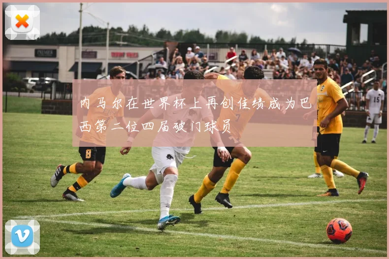 内马尔在世界杯上再创佳绩成为巴西第二位四届破门球员