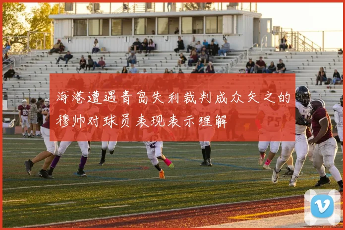 海港遭遇青岛失利裁判成众矢之的穆帅对球员表现表示理解
