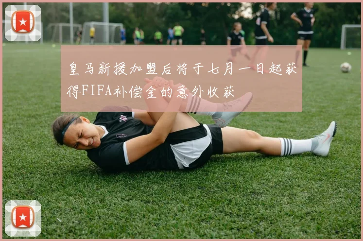 皇马新援加盟后将于七月一日起获得FIFA补偿金的意外收获